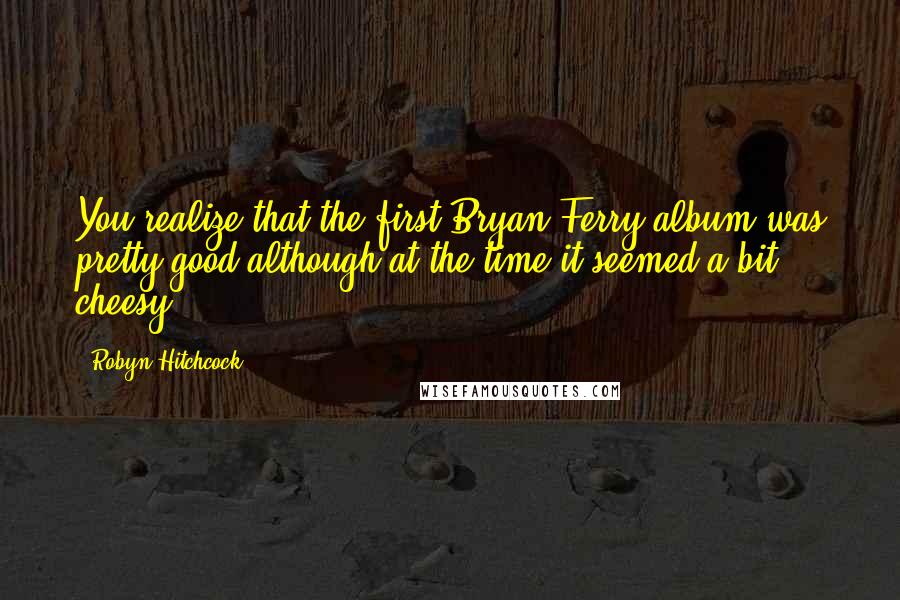 Robyn Hitchcock Quotes: You realize that the first Bryan Ferry album was pretty good although at the time it seemed a bit cheesy.