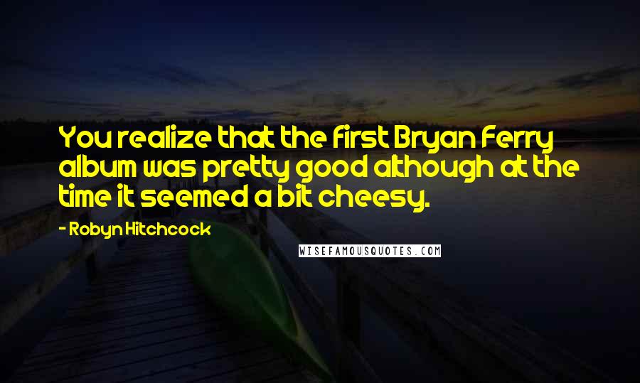 Robyn Hitchcock Quotes: You realize that the first Bryan Ferry album was pretty good although at the time it seemed a bit cheesy.