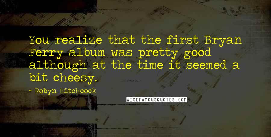 Robyn Hitchcock Quotes: You realize that the first Bryan Ferry album was pretty good although at the time it seemed a bit cheesy.