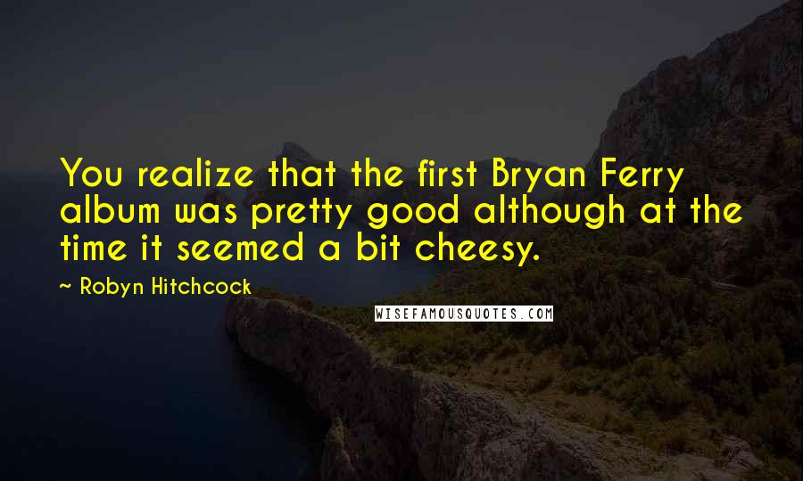 Robyn Hitchcock Quotes: You realize that the first Bryan Ferry album was pretty good although at the time it seemed a bit cheesy.