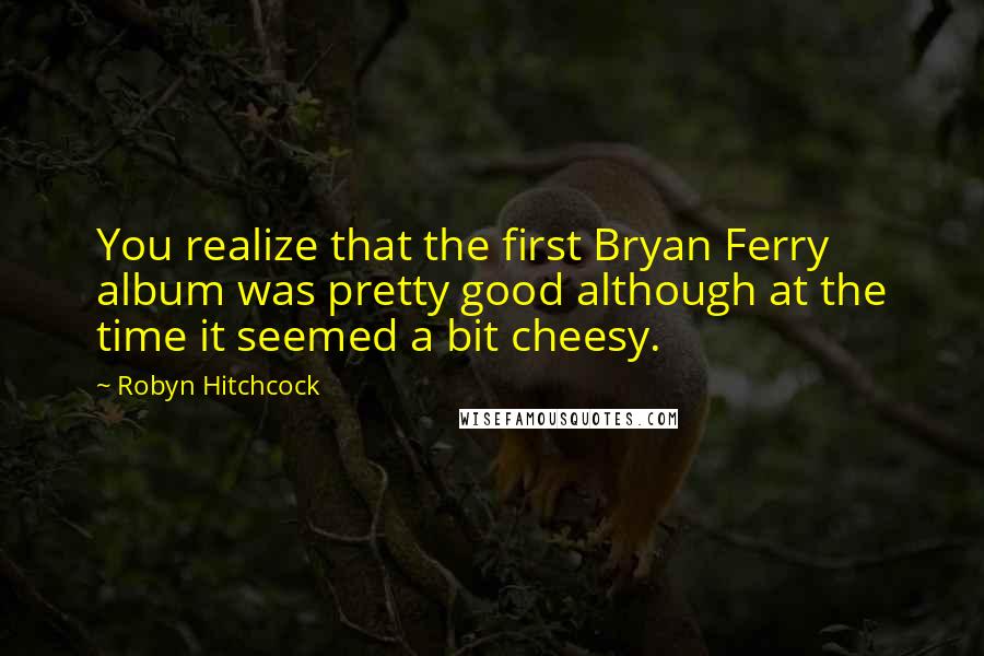 Robyn Hitchcock Quotes: You realize that the first Bryan Ferry album was pretty good although at the time it seemed a bit cheesy.