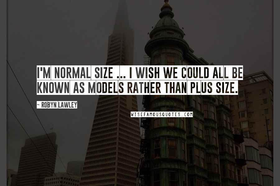 Robyn Lawley Quotes: I'm normal size ... I wish we could all be known as models rather than plus size.