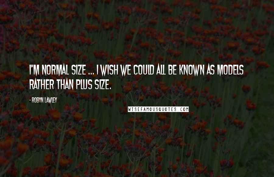 Robyn Lawley Quotes: I'm normal size ... I wish we could all be known as models rather than plus size.