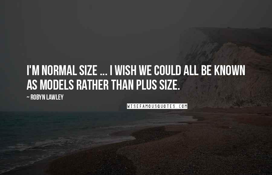 Robyn Lawley Quotes: I'm normal size ... I wish we could all be known as models rather than plus size.