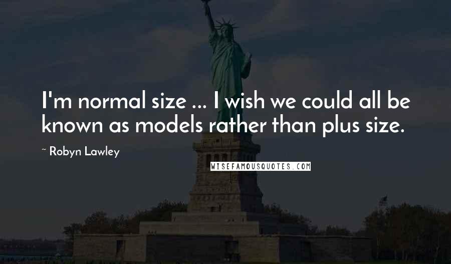 Robyn Lawley Quotes: I'm normal size ... I wish we could all be known as models rather than plus size.