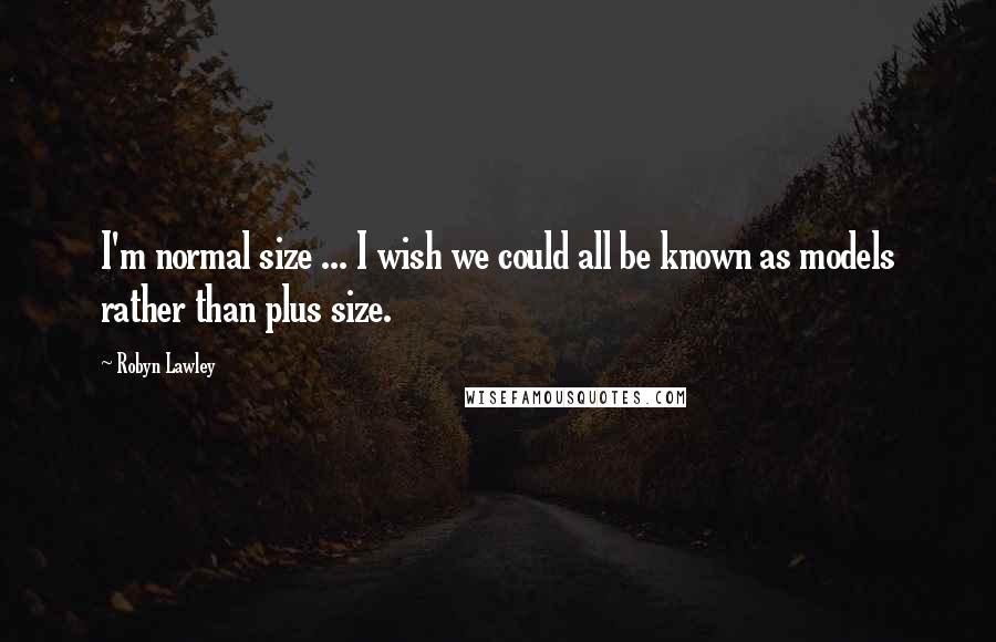 Robyn Lawley Quotes: I'm normal size ... I wish we could all be known as models rather than plus size.