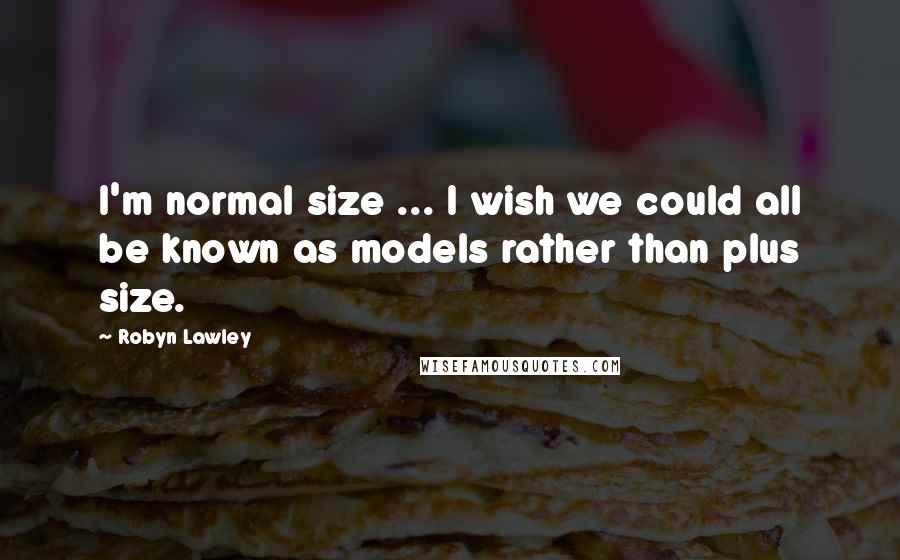 Robyn Lawley Quotes: I'm normal size ... I wish we could all be known as models rather than plus size.