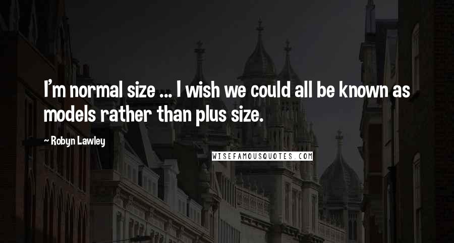 Robyn Lawley Quotes: I'm normal size ... I wish we could all be known as models rather than plus size.