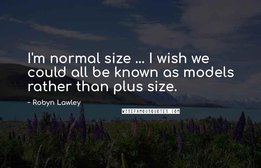 Robyn Lawley Quotes: I'm normal size ... I wish we could all be known as models rather than plus size.