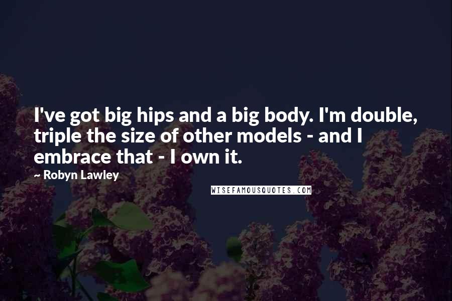 Robyn Lawley Quotes: I've got big hips and a big body. I'm double, triple the size of other models - and I embrace that - I own it.