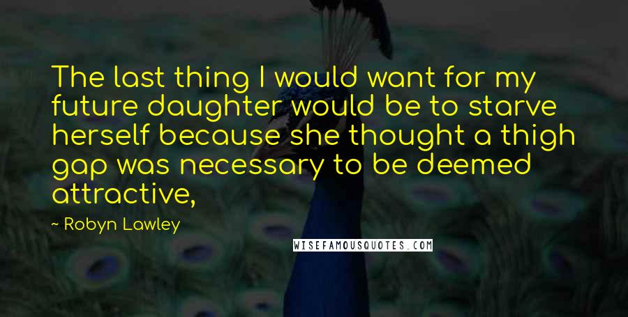 Robyn Lawley Quotes: The last thing I would want for my future daughter would be to starve herself because she thought a thigh gap was necessary to be deemed attractive,