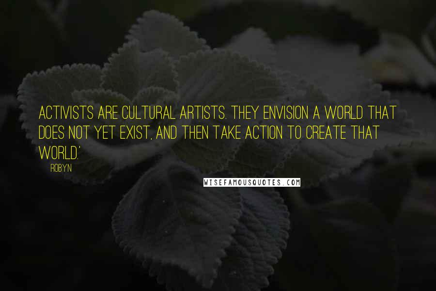 Robyn Quotes: Activists are cultural artists. They envision a world that does not yet exist, and then take action to create that world.'