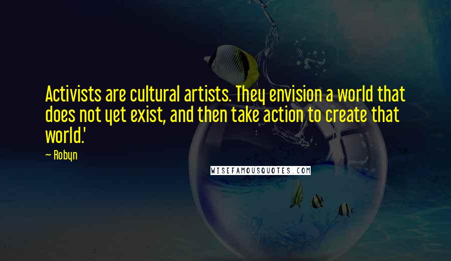 Robyn Quotes: Activists are cultural artists. They envision a world that does not yet exist, and then take action to create that world.'