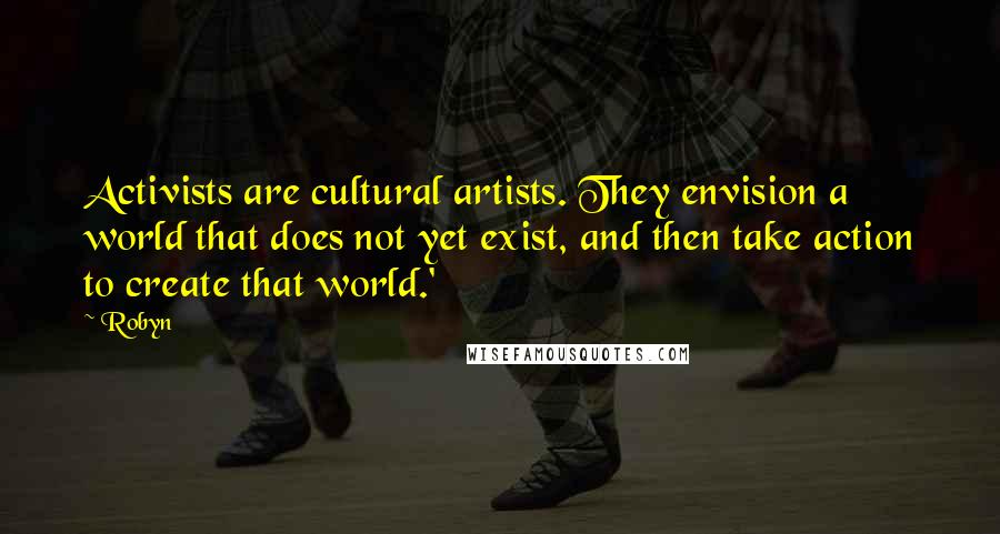 Robyn Quotes: Activists are cultural artists. They envision a world that does not yet exist, and then take action to create that world.'