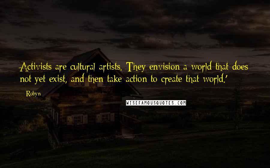 Robyn Quotes: Activists are cultural artists. They envision a world that does not yet exist, and then take action to create that world.'