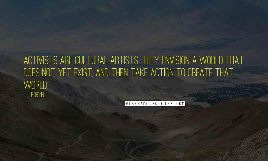 Robyn Quotes: Activists are cultural artists. They envision a world that does not yet exist, and then take action to create that world.'