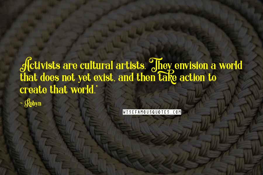 Robyn Quotes: Activists are cultural artists. They envision a world that does not yet exist, and then take action to create that world.'