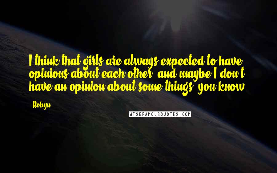 Robyn Quotes: I think that girls are always expected to have opinions about each other, and maybe I don't have an opinion about some things, you know?