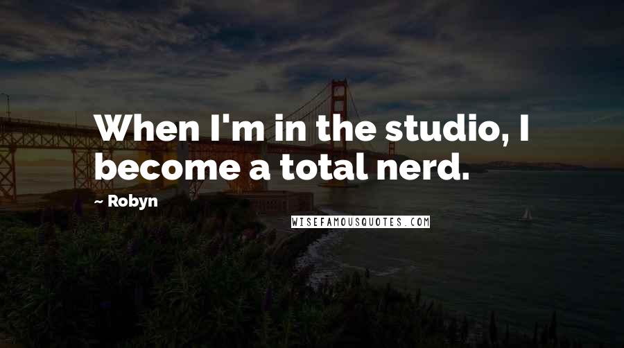 Robyn Quotes: When I'm in the studio, I become a total nerd.