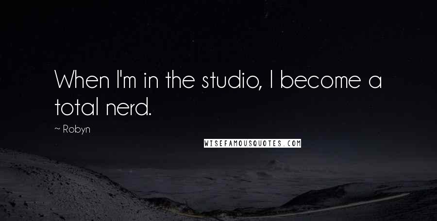 Robyn Quotes: When I'm in the studio, I become a total nerd.