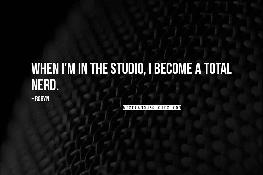 Robyn Quotes: When I'm in the studio, I become a total nerd.