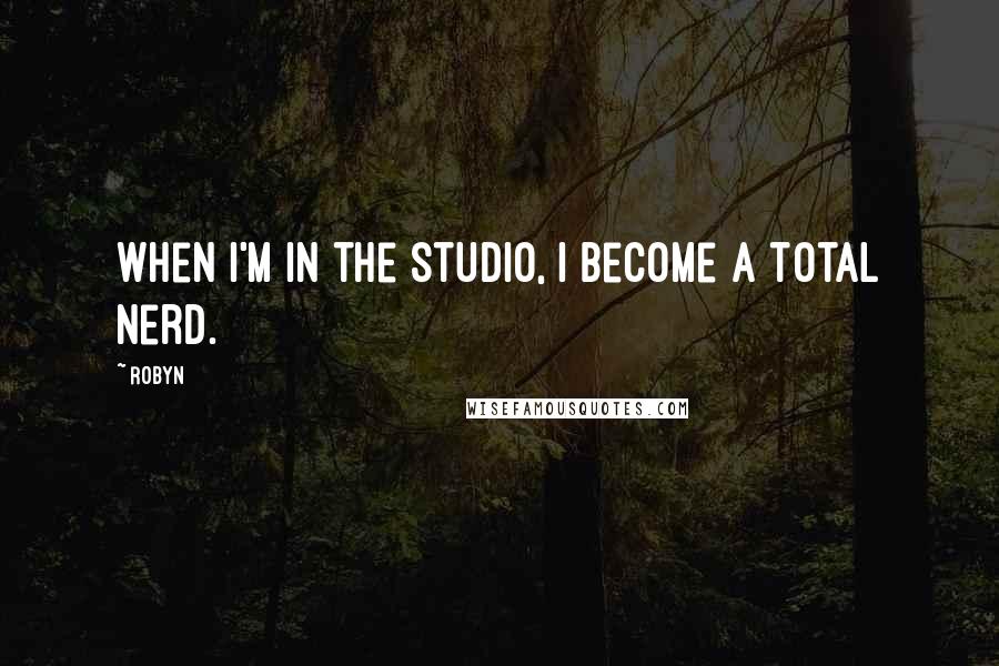 Robyn Quotes: When I'm in the studio, I become a total nerd.