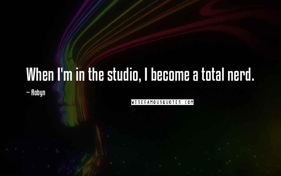 Robyn Quotes: When I'm in the studio, I become a total nerd.