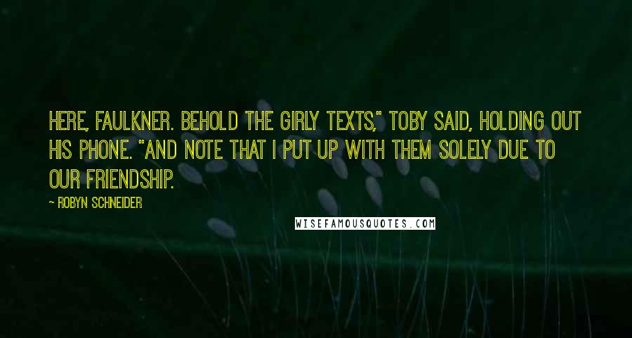 Robyn Schneider Quotes: Here, Faulkner. Behold the girly texts," Toby said, holding out his phone. "And note that I put up with them solely due to our friendship.
