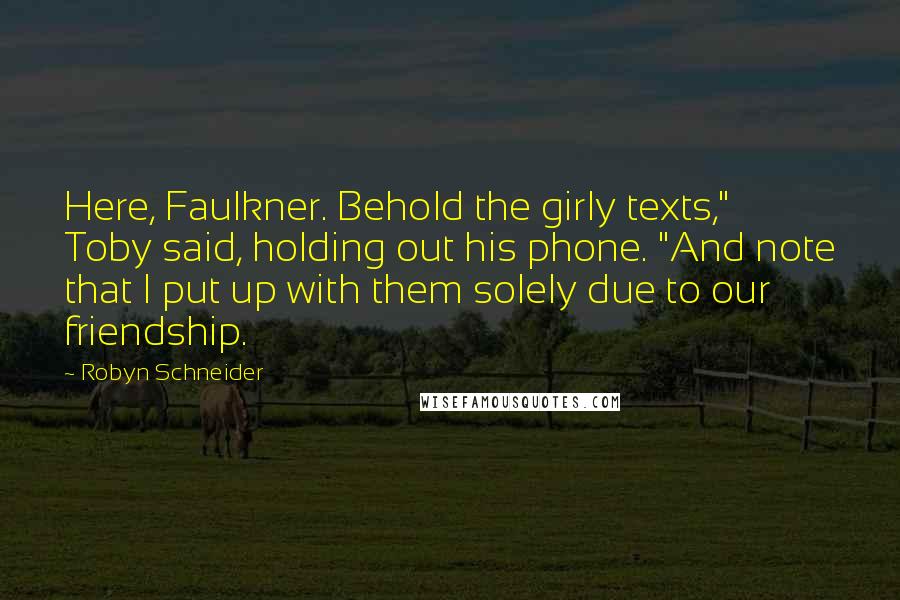 Robyn Schneider Quotes: Here, Faulkner. Behold the girly texts," Toby said, holding out his phone. "And note that I put up with them solely due to our friendship.