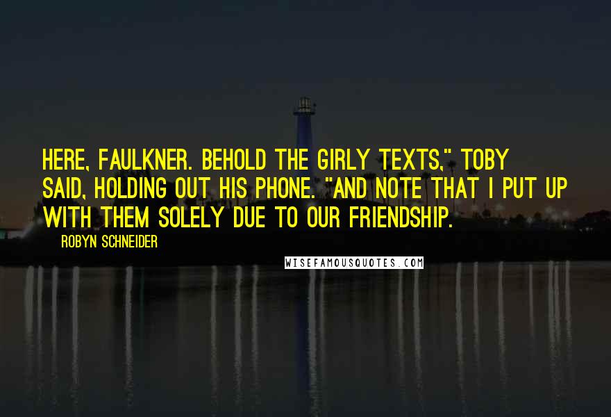 Robyn Schneider Quotes: Here, Faulkner. Behold the girly texts," Toby said, holding out his phone. "And note that I put up with them solely due to our friendship.