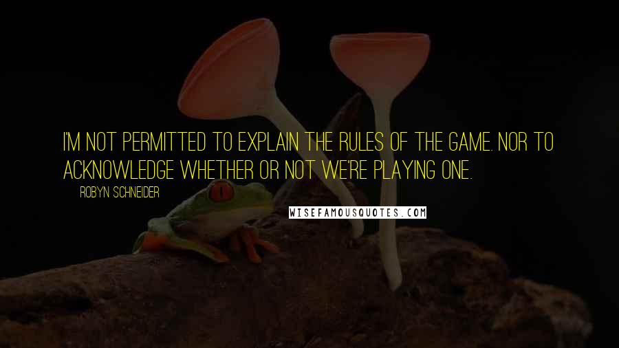 Robyn Schneider Quotes: I'm not permitted to explain the rules of the game. Nor to acknowledge whether or not we're playing one.