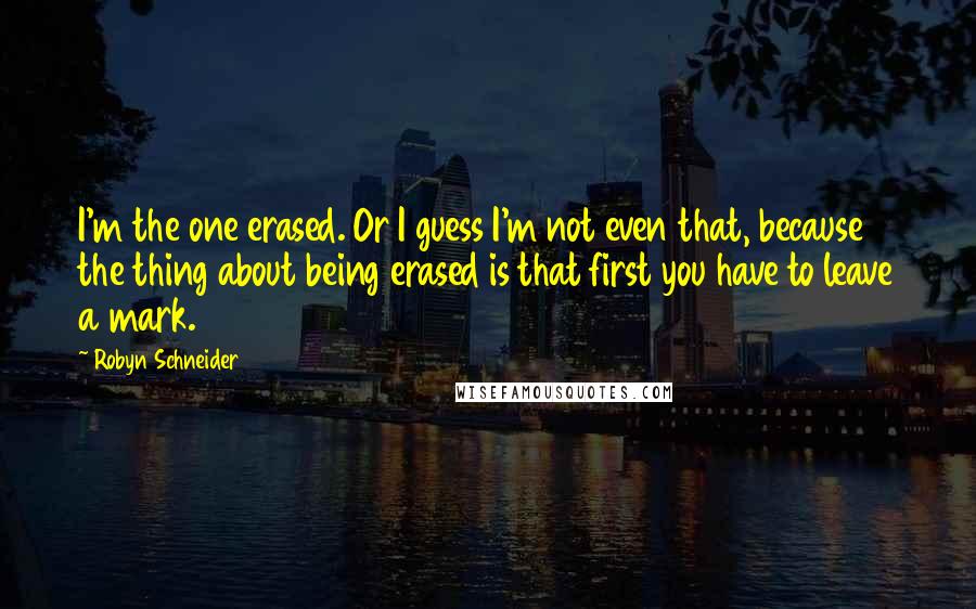 Robyn Schneider Quotes: I'm the one erased. Or I guess I'm not even that, because the thing about being erased is that first you have to leave a mark.