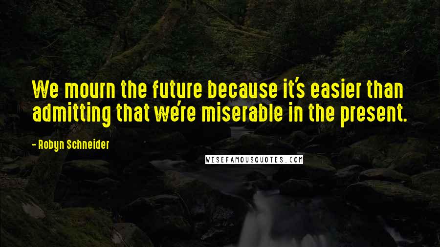 Robyn Schneider Quotes: We mourn the future because it's easier than admitting that we're miserable in the present.