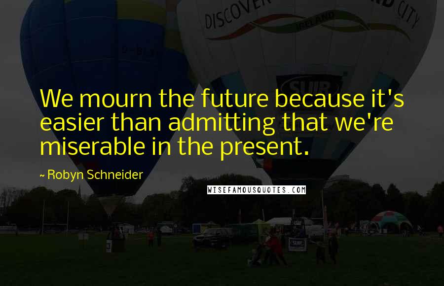 Robyn Schneider Quotes: We mourn the future because it's easier than admitting that we're miserable in the present.