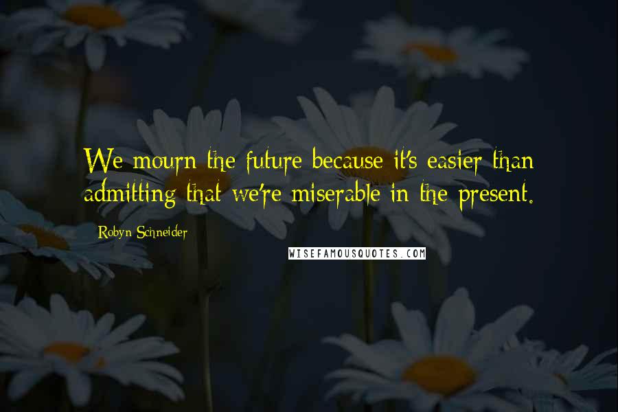 Robyn Schneider Quotes: We mourn the future because it's easier than admitting that we're miserable in the present.