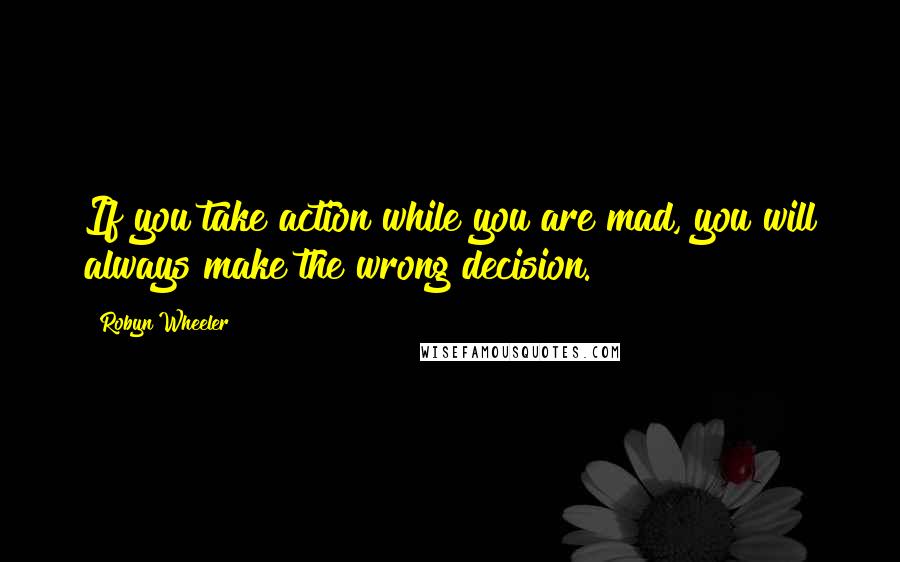 Robyn Wheeler Quotes: If you take action while you are mad, you will always make the wrong decision.