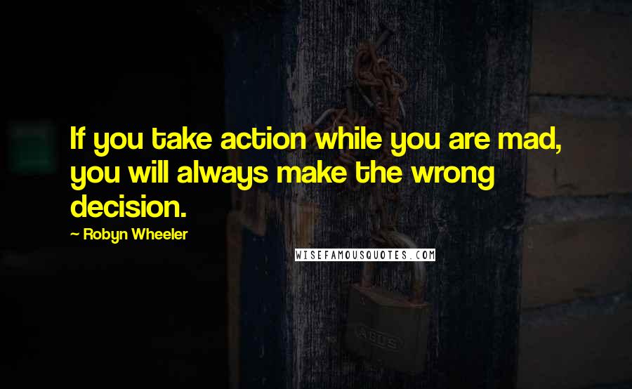 Robyn Wheeler Quotes: If you take action while you are mad, you will always make the wrong decision.