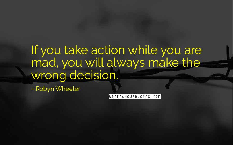Robyn Wheeler Quotes: If you take action while you are mad, you will always make the wrong decision.
