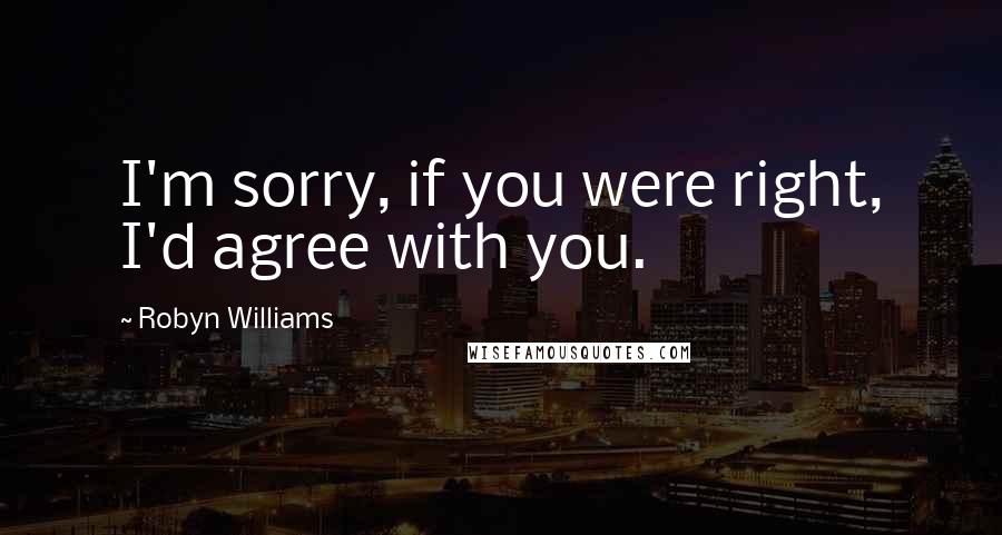 Robyn Williams Quotes: I'm sorry, if you were right, I'd agree with you.