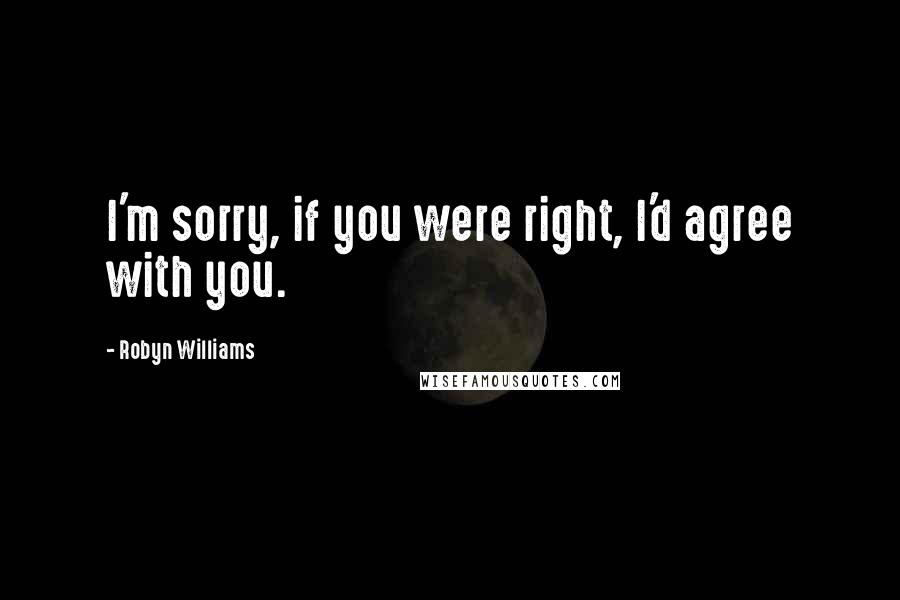 Robyn Williams Quotes: I'm sorry, if you were right, I'd agree with you.