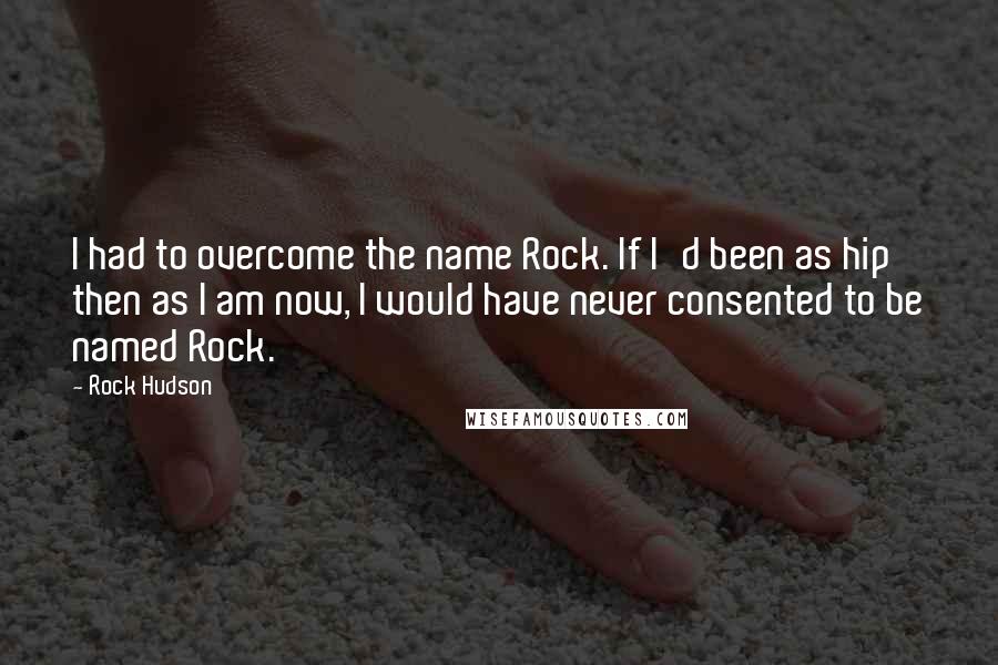 Rock Hudson Quotes: I had to overcome the name Rock. If I'd been as hip then as I am now, I would have never consented to be named Rock.