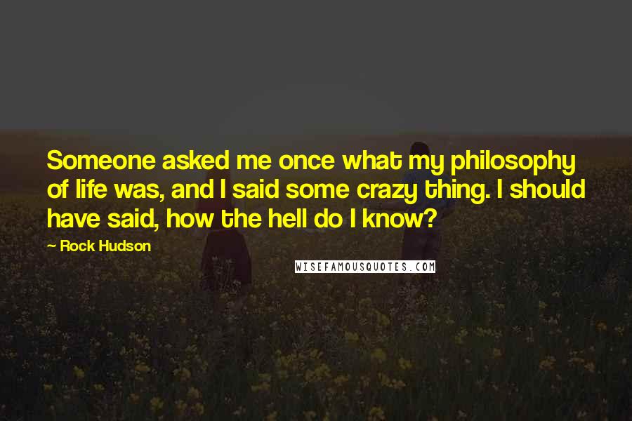 Rock Hudson Quotes: Someone asked me once what my philosophy of life was, and I said some crazy thing. I should have said, how the hell do I know?