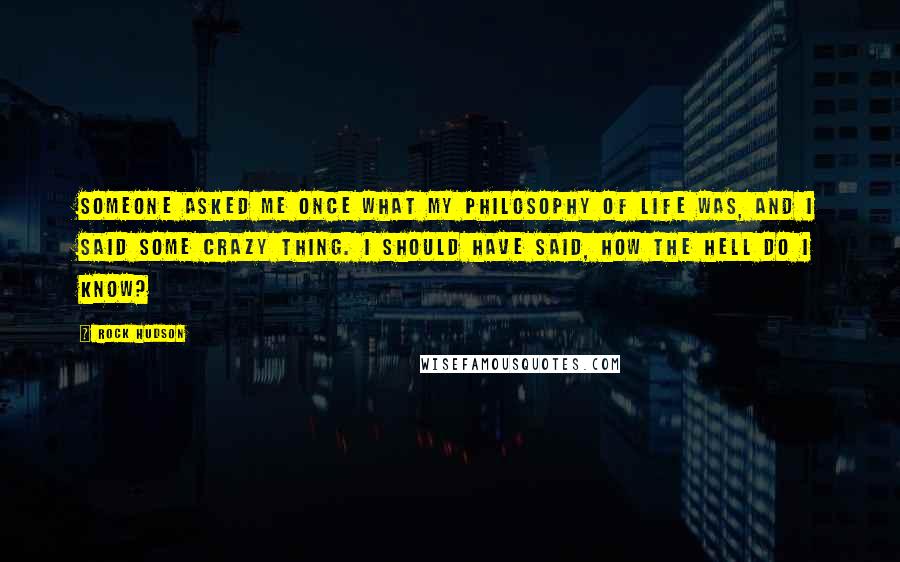 Rock Hudson Quotes: Someone asked me once what my philosophy of life was, and I said some crazy thing. I should have said, how the hell do I know?