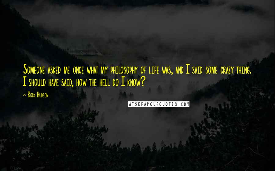 Rock Hudson Quotes: Someone asked me once what my philosophy of life was, and I said some crazy thing. I should have said, how the hell do I know?