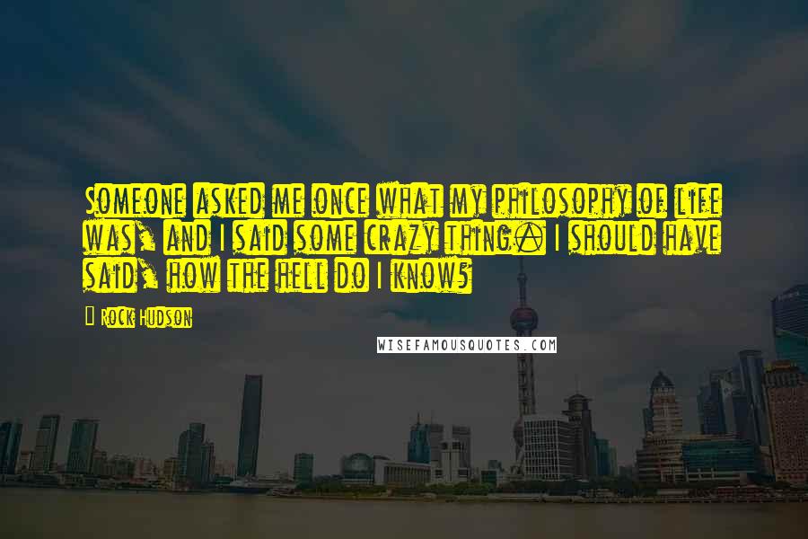 Rock Hudson Quotes: Someone asked me once what my philosophy of life was, and I said some crazy thing. I should have said, how the hell do I know?