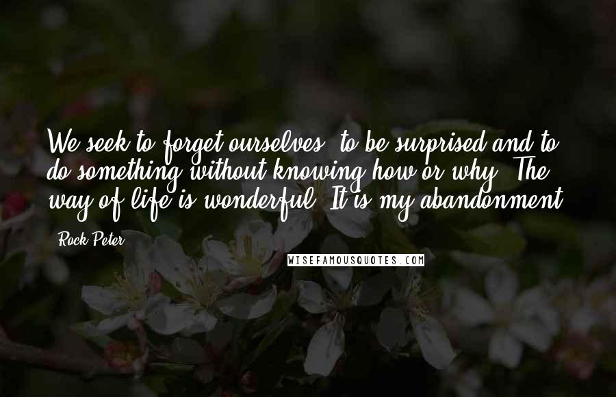 Rock Peter Quotes: We seek to forget ourselves, to be surprised and to do something without knowing how or why. The way of life is wonderful. It is my abandonment.