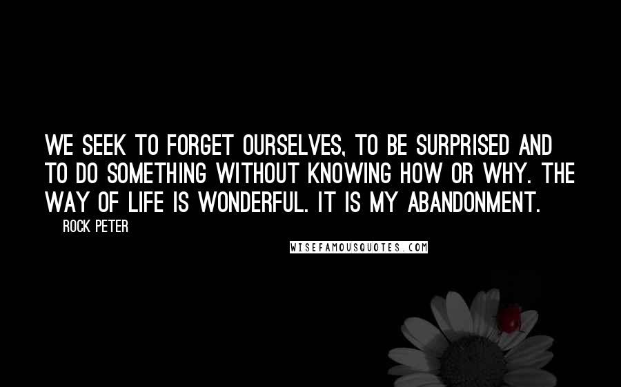 Rock Peter Quotes: We seek to forget ourselves, to be surprised and to do something without knowing how or why. The way of life is wonderful. It is my abandonment.