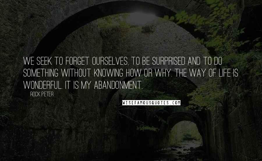 Rock Peter Quotes: We seek to forget ourselves, to be surprised and to do something without knowing how or why. The way of life is wonderful. It is my abandonment.