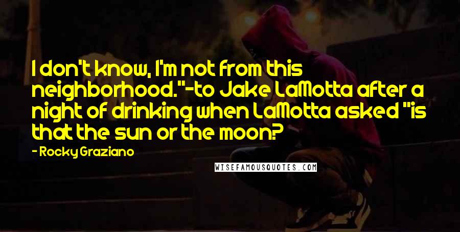 Rocky Graziano Quotes: I don't know, I'm not from this neighborhood."-to Jake LaMotta after a night of drinking when LaMotta asked "is that the sun or the moon?