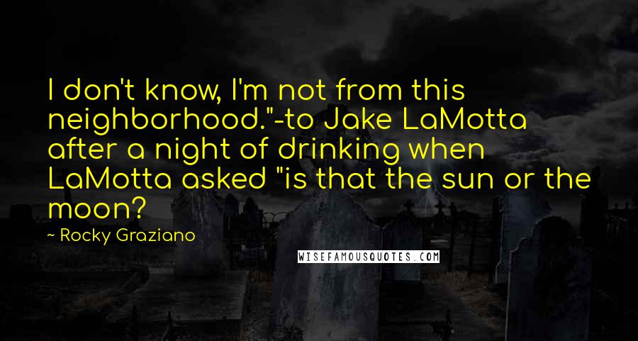 Rocky Graziano Quotes: I don't know, I'm not from this neighborhood."-to Jake LaMotta after a night of drinking when LaMotta asked "is that the sun or the moon?